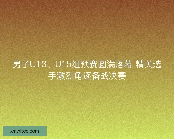 男子U13、U15组预赛圆满落幕 精英选手激烈角逐备战决赛