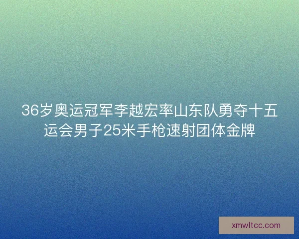 36岁奥运冠军李越宏率山东队勇夺十五运会男子25米手枪速射团体金牌