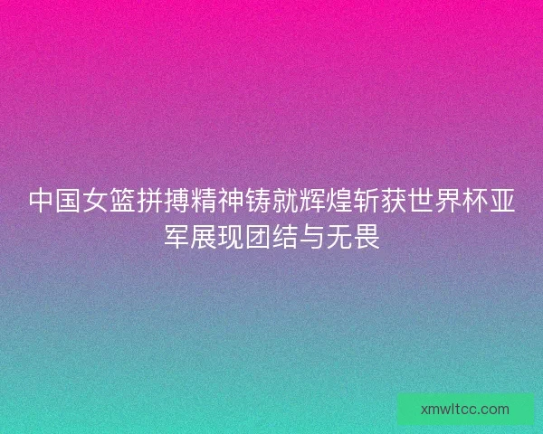 中国女篮拼搏精神铸就辉煌斩获世界杯亚军展现团结与无畏