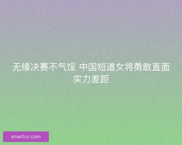 无缘决赛不气馁 中国短道女将勇敢直面实力差距